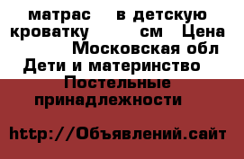 матрас    в детскую кроватку 60/120 см › Цена ­ 2 000 - Московская обл. Дети и материнство » Постельные принадлежности   